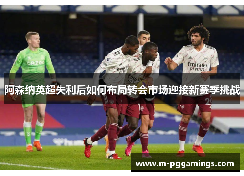 阿森纳英超失利后如何布局转会市场迎接新赛季挑战
