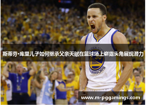 斯蒂芬·库里儿子如何继承父亲天赋在篮球场上崭露头角展现潜力