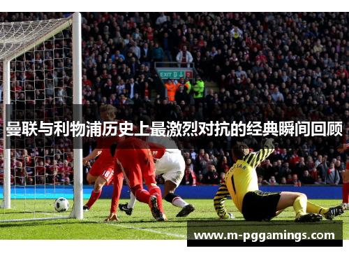 曼联与利物浦历史上最激烈对抗的经典瞬间回顾